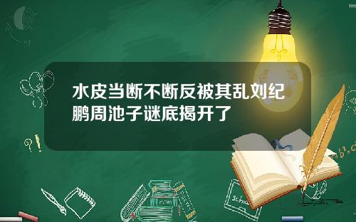 水皮当断不断反被其乱刘纪鹏周池子谜底揭开了