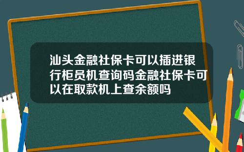 汕头金融社保卡可以插进银行柜员机查询码金融社保卡可以在取款机上查余额吗