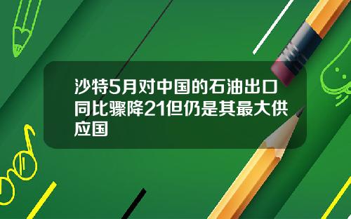 沙特5月对中国的石油出口同比骤降21但仍是其最大供应国