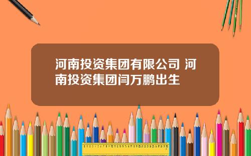 河南投资集团有限公司 河南投资集团闫万鹏出生