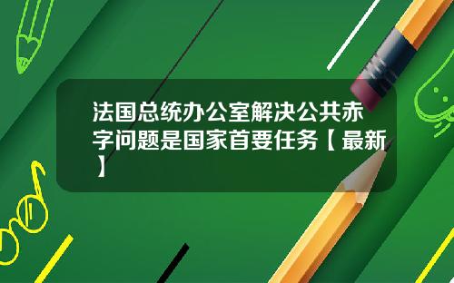 法国总统办公室解决公共赤字问题是国家首要任务【最新】