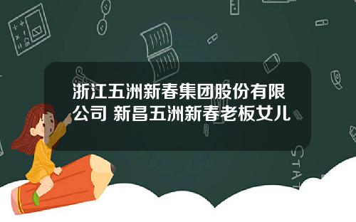 浙江五洲新春集团股份有限公司 新昌五洲新春老板女儿