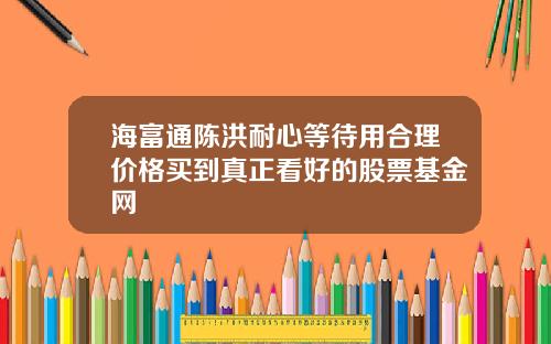 海富通陈洪耐心等待用合理价格买到真正看好的股票基金网