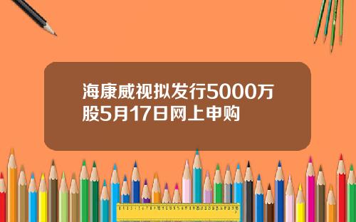 海康威视拟发行5000万股5月17日网上申购