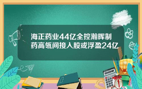 海正药业44亿全控瀚晖制药高瓴间接入股或浮盈24亿