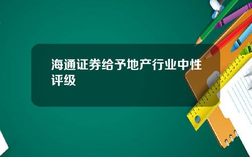 海通证券给予地产行业中性评级