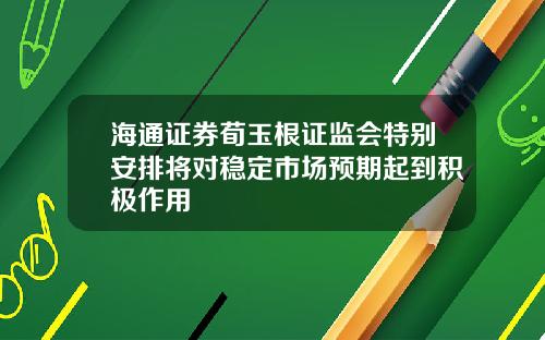 海通证券荀玉根证监会特别安排将对稳定市场预期起到积极作用