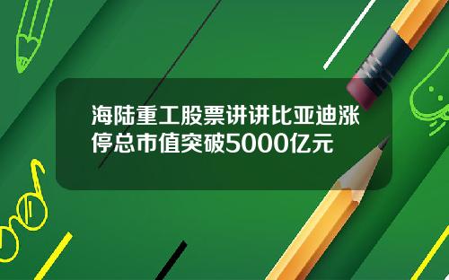 海陆重工股票讲讲比亚迪涨停总市值突破5000亿元