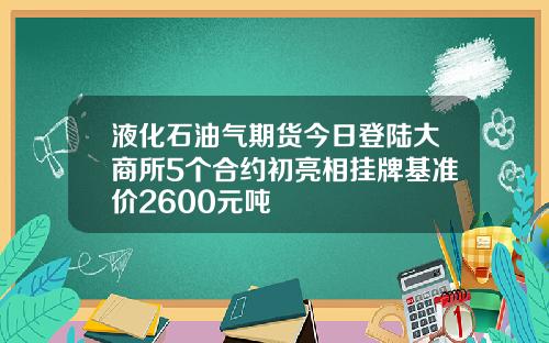 液化石油气期货今日登陆大商所5个合约初亮相挂牌基准价2600元吨