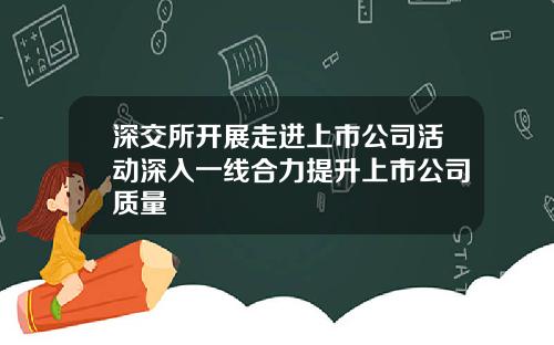 深交所开展走进上市公司活动深入一线合力提升上市公司质量