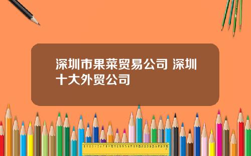 深圳市果菜贸易公司 深圳十大外贸公司