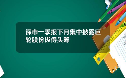 深市一季报下月集中披露巨轮股份拔得头筹