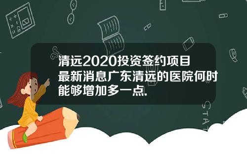 清远2020投资签约项目最新消息广东清远的医院何时能够增加多一点.