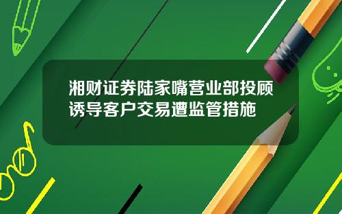 湘财证券陆家嘴营业部投顾诱导客户交易遭监管措施