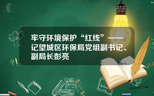 牢守环境保护“红线”——记望城区环保局党组副书记、副局长彭亮