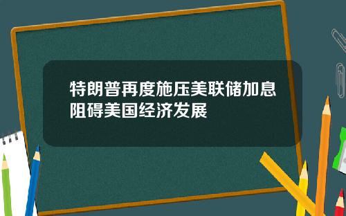 特朗普再度施压美联储加息阻碍美国经济发展