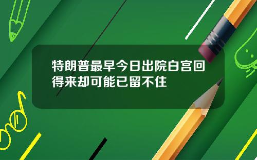 特朗普最早今日出院白宫回得来却可能已留不住