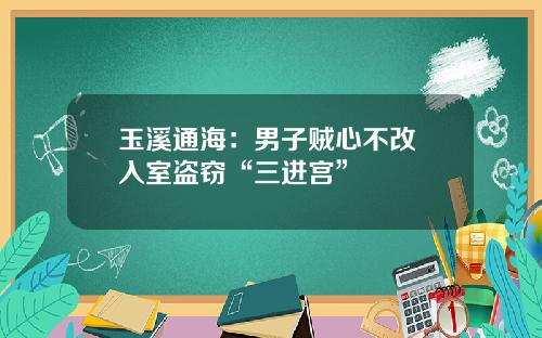 玉溪通海：男子贼心不改 入室盗窃“三进宫”