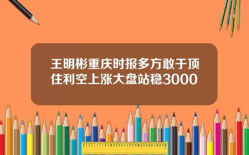 王明彬重庆时报多方敢于顶住利空上涨大盘站稳3000