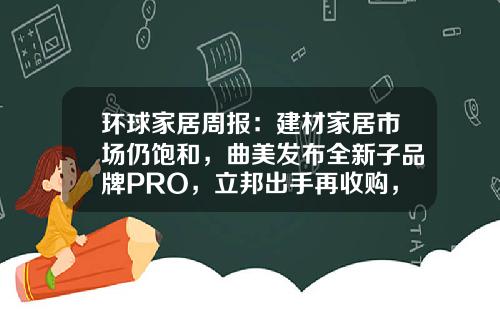 环球家居周报：建材家居市场仍饱和，曲美发布全新子品牌PRO，立邦出手再收购，高定展延期……