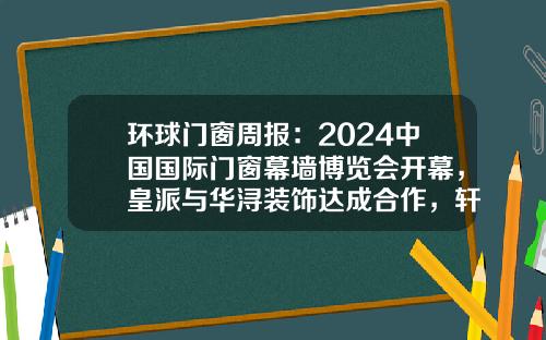 环球门窗周报：2024中国国际门窗幕墙博览会开幕，皇派与华浔装饰达成合作，轩尼斯、老赖不赖、享裕安等动态……