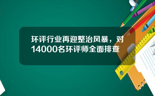 环评行业再迎整治风暴，对14000名环评师全面排查