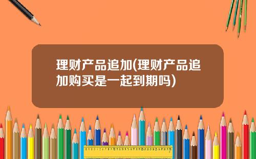 理财产品追加(理财产品追加购买是一起到期吗)