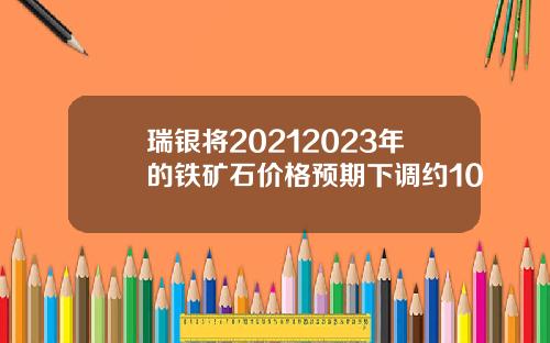 瑞银将20212023年的铁矿石价格预期下调约10