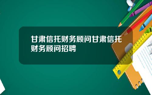 甘肃信托财务顾问甘肃信托财务顾问招聘