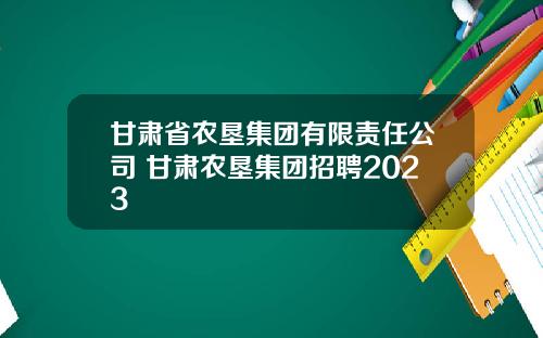 甘肃省农垦集团有限责任公司 甘肃农垦集团招聘2023