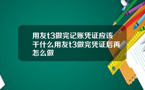 用友t3做完记账凭证应该干什么用友t3做完凭证后再怎么做