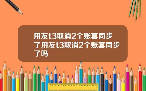 用友t3取消2个账套同步了用友t3取消2个账套同步了吗