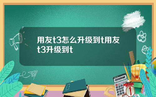 用友t3怎么升级到t用友t3升级到t