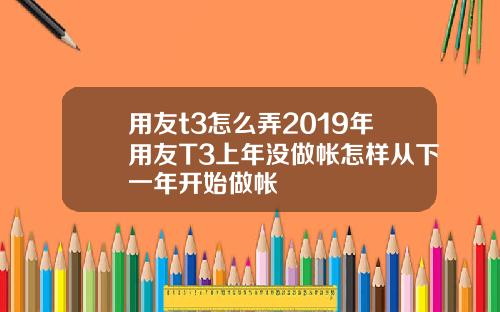 用友t3怎么弄2019年用友T3上年没做帐怎样从下一年开始做帐