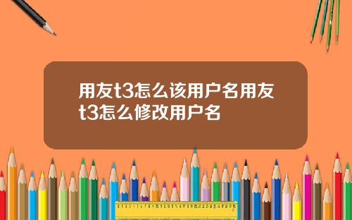 用友t3怎么该用户名用友t3怎么修改用户名