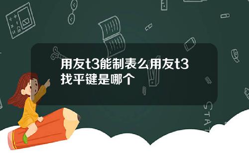 用友t3能制表么用友t3找平键是哪个