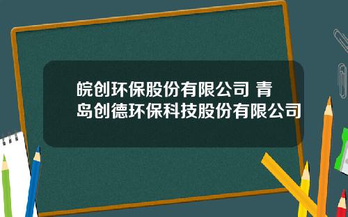 皖创环保股份有限公司 青岛创德环保科技股份有限公司