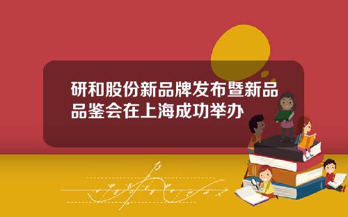 研和股份新品牌发布暨新品品鉴会在上海成功举办