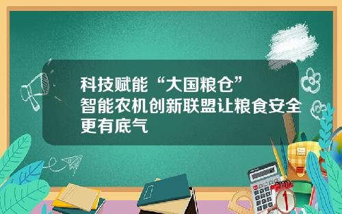 科技赋能“大国粮仓”  智能农机创新联盟让粮食安全更有底气