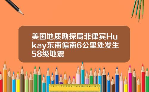 美国地质勘探局菲律宾Hukay东南偏南6公里处发生58级地震