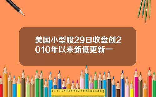 美国小型股29日收盘创2010年以来新低更新一