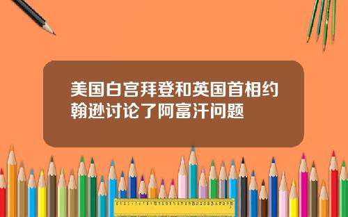 美国白宫拜登和英国首相约翰逊讨论了阿富汗问题