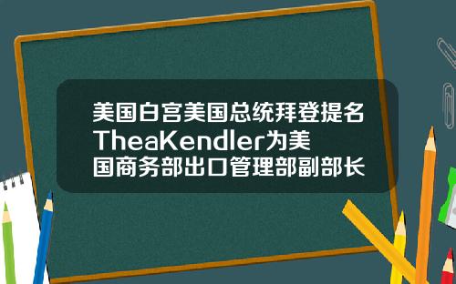 美国白宫美国总统拜登提名TheaKendler为美国商务部出口管理部副部长