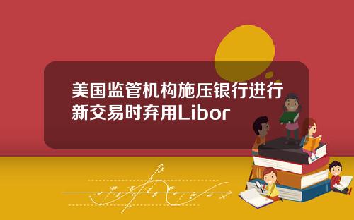 美国监管机构施压银行进行新交易时弃用Libor