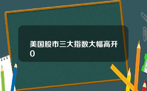 美国股市三大指数大幅高开0