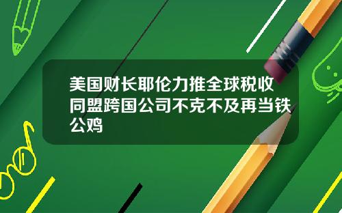 美国财长耶伦力推全球税收同盟跨国公司不克不及再当铁公鸡