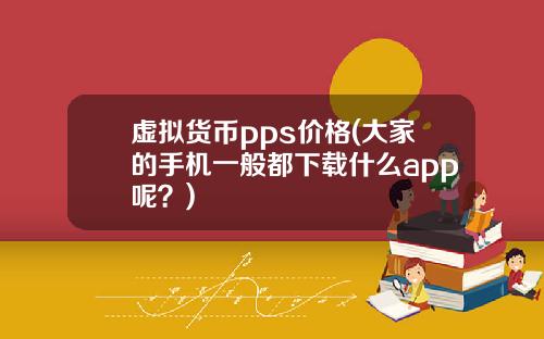 虚拟货币pps价格(大家的手机一般都下载什么app呢？)