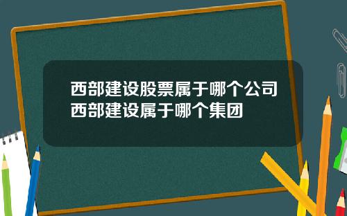 西部建设股票属于哪个公司西部建设属于哪个集团