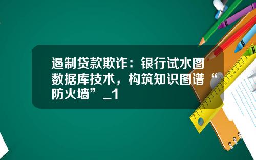 遏制贷款欺诈：银行试水图数据库技术，构筑知识图谱“防火墙”_1