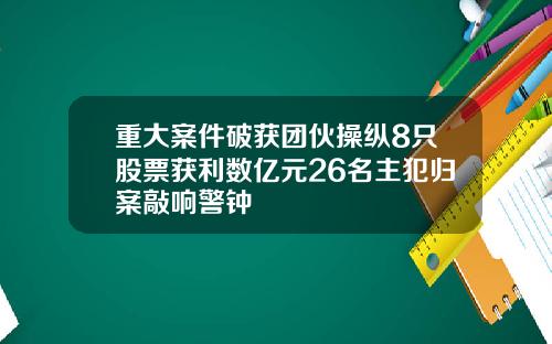 重大案件破获团伙操纵8只股票获利数亿元26名主犯归案敲响警钟